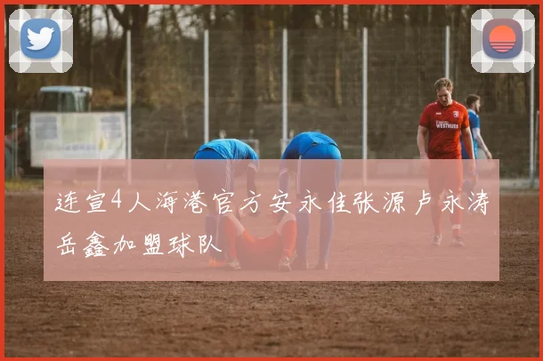 连宣4人海港官方安永佳张源卢永涛岳鑫加盟球队
