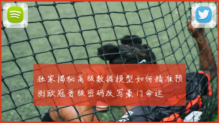 独家揭秘高级数据模型如何精准预测欧冠晋级密码改写豪门命运