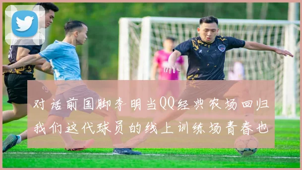 对话前国脚李明当QQ经典农场回归我们这代球员的线上训练场青春也回来了